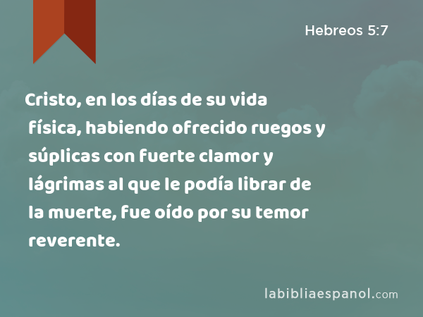 Cristo, en los días de su vida física, habiendo ofrecido ruegos y súplicas con fuerte clamor y lágrimas al que le podía librar de la muerte, fue oído por su temor reverente. - Hebreos 5:7