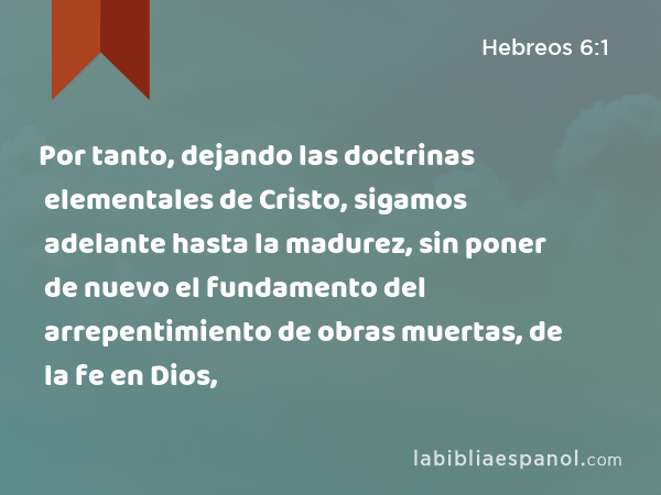 Por tanto, dejando las doctrinas elementales de Cristo, sigamos adelante hasta la madurez, sin poner de nuevo el fundamento del arrepentimiento de obras muertas, de la fe en Dios, - Hebreos 6:1