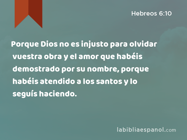 Porque Dios no es injusto para olvidar vuestra obra y el amor que habéis demostrado por su nombre, porque habéis atendido a los santos y lo seguís haciendo. - Hebreos 6:10