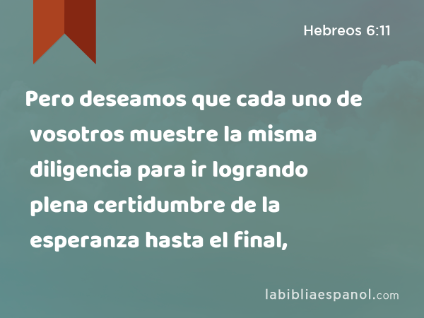 Pero deseamos que cada uno de vosotros muestre la misma diligencia para ir logrando plena certidumbre de la esperanza hasta el final, - Hebreos 6:11