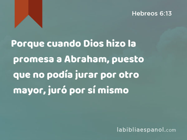 Porque cuando Dios hizo la promesa a Abraham, puesto que no podía jurar por otro mayor, juró por sí mismo - Hebreos 6:13