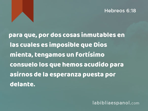 para que, por dos cosas inmutables en las cuales es imposible que Dios mienta, tengamos un fortísimo consuelo los que hemos acudido para asirnos de la esperanza puesta por delante. - Hebreos 6:18