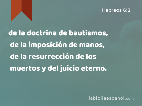 de la doctrina de bautismos, de la imposición de manos, de la resurrección de los muertos y del juicio eterno. - Hebreos 6:2