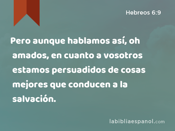 Pero aunque hablamos así, oh amados, en cuanto a vosotros estamos persuadidos de cosas mejores que conducen a la salvación. - Hebreos 6:9