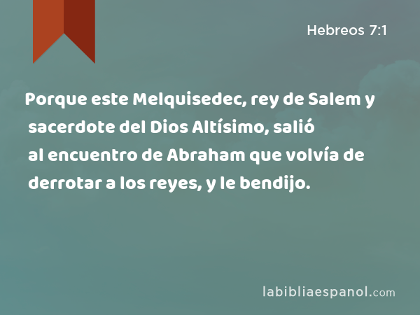 Porque este Melquisedec, rey de Salem y sacerdote del Dios Altísimo, salió al encuentro de Abraham que volvía de derrotar a los reyes, y le bendijo. - Hebreos 7:1