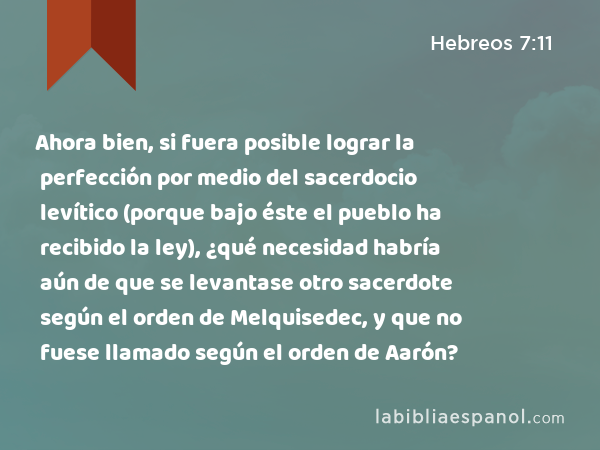 Ahora bien, si fuera posible lograr la perfección por medio del sacerdocio levítico (porque bajo éste el pueblo ha recibido la ley), ¿qué necesidad habría aún de que se levantase otro sacerdote según el orden de Melquisedec, y que no fuese llamado según el orden de Aarón? - Hebreos 7:11