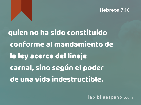 quien no ha sido constituido conforme al mandamiento de la ley acerca del linaje carnal, sino según el poder de una vida indestructible. - Hebreos 7:16