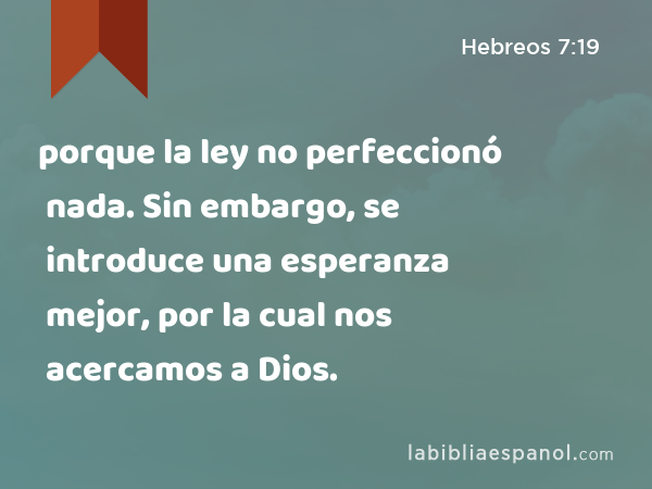 porque la ley no perfeccionó nada. Sin embargo, se introduce una esperanza mejor, por la cual nos acercamos a Dios. - Hebreos 7:19