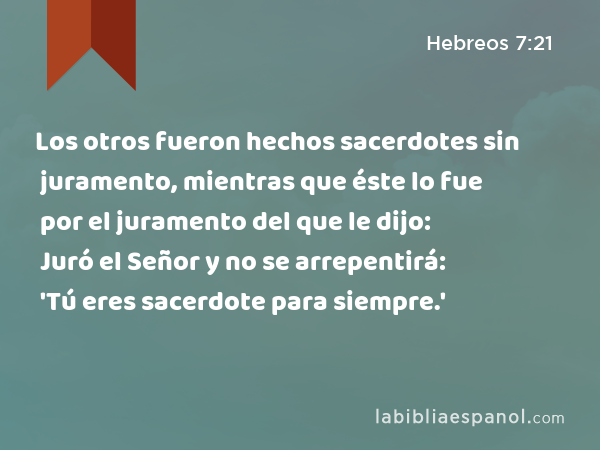 Los otros fueron hechos sacerdotes sin juramento, mientras que éste lo fue por el juramento del que le dijo: Juró el Señor y no se arrepentirá: 'Tú eres sacerdote para siempre.' - Hebreos 7:21