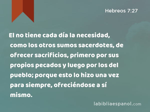 El no tiene cada día la necesidad, como los otros sumos sacerdotes, de ofrecer sacrificios, primero por sus propios pecados y luego por los del pueblo; porque esto lo hizo una vez para siempre, ofreciéndose a sí mismo. - Hebreos 7:27