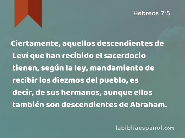 Ciertamente, aquellos descendientes de Leví que han recibido el sacerdocio tienen, según la ley, mandamiento de recibir los diezmos del pueblo, es decir, de sus hermanos, aunque ellos también son descendientes de Abraham. - Hebreos 7:5
