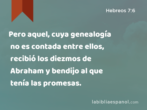 Pero aquel, cuya genealogía no es contada entre ellos, recibió los diezmos de Abraham y bendijo al que tenía las promesas. - Hebreos 7:6