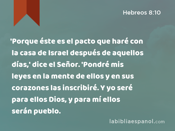 'Porque éste es el pacto que haré con la casa de Israel después de aquellos días,' dice el Señor. 'Pondré mis leyes en la mente de ellos y en sus corazones las inscribiré. Y yo seré para ellos Dios, y para mí ellos serán pueblo. - Hebreos 8:10