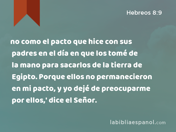 no como el pacto que hice con sus padres en el día en que los tomé de la mano para sacarlos de la tierra de Egipto. Porque ellos no permanecieron en mi pacto, y yo dejé de preocuparme por ellos,' dice el Señor. - Hebreos 8:9