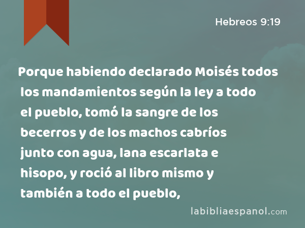 Porque habiendo declarado Moisés todos los mandamientos según la ley a todo el pueblo, tomó la sangre de los becerros y de los machos cabríos junto con agua, lana escarlata e hisopo, y roció al libro mismo y también a todo el pueblo, - Hebreos 9:19