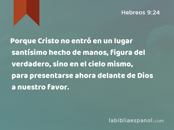 Porque Cristo no entró en un lugar santísimo hecho de manos, figura del verdadero, sino en el cielo mismo, para presentarse ahora delante de Dios a nuestro favor. - Hebreos 9:24