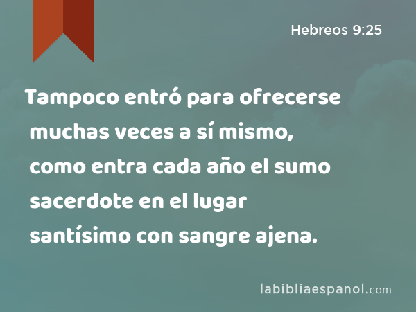 Tampoco entró para ofrecerse muchas veces a sí mismo, como entra cada año el sumo sacerdote en el lugar santísimo con sangre ajena. - Hebreos 9:25