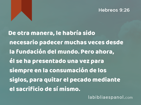 De otra manera, le habría sido necesario padecer muchas veces desde la fundación del mundo. Pero ahora, él se ha presentado una vez para siempre en la consumación de los siglos, para quitar el pecado mediante el sacrificio de sí mismo. - Hebreos 9:26