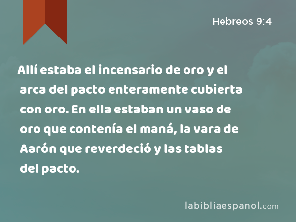 Allí estaba el incensario de oro y el arca del pacto enteramente cubierta con oro. En ella estaban un vaso de oro que contenía el maná, la vara de Aarón que reverdeció y las tablas del pacto. - Hebreos 9:4