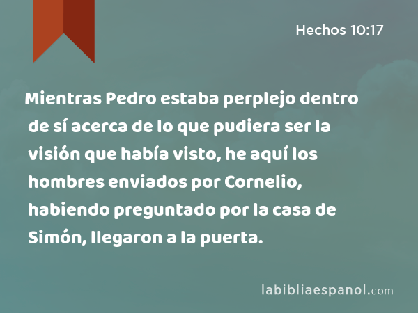 Mientras Pedro estaba perplejo dentro de sí acerca de lo que pudiera ser la visión que había visto, he aquí los hombres enviados por Cornelio, habiendo preguntado por la casa de Simón, llegaron a la puerta. - Hechos 10:17