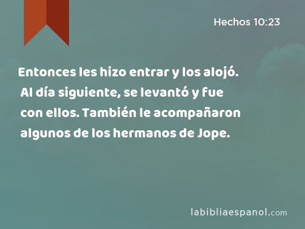 Entonces les hizo entrar y los alojó. Al día siguiente, se levantó y fue con ellos. También le acompañaron algunos de los hermanos de Jope. - Hechos 10:23