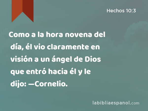 Como a la hora novena del día, él vio claramente en visión a un ángel de Dios que entró hacia él y le dijo: —Cornelio. - Hechos 10:3