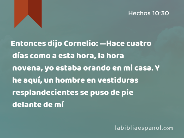 Entonces dijo Cornelio: —Hace cuatro días como a esta hora, la hora novena, yo estaba orando en mi casa. Y he aquí, un hombre en vestiduras resplandecientes se puso de pie delante de mí - Hechos 10:30