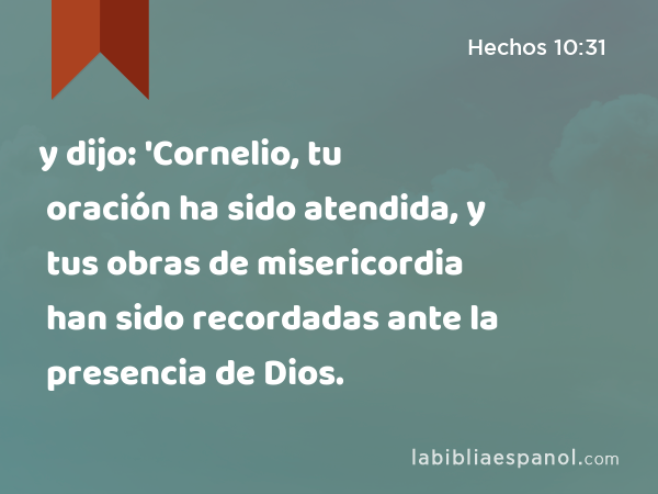 y dijo: 'Cornelio, tu oración ha sido atendida, y tus obras de misericordia han sido recordadas ante la presencia de Dios. - Hechos 10:31