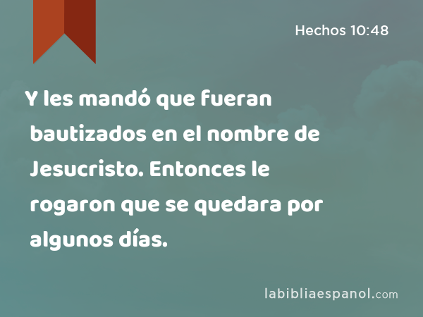 Y les mandó que fueran bautizados en el nombre de Jesucristo. Entonces le rogaron que se quedara por algunos días. - Hechos 10:48