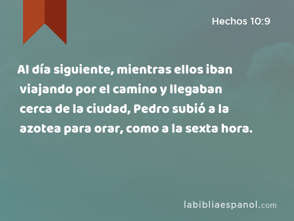 Al día siguiente, mientras ellos iban viajando por el camino y llegaban cerca de la ciudad, Pedro subió a la azotea para orar, como a la sexta hora. - Hechos 10:9