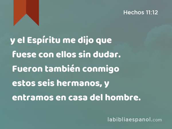 y el Espíritu me dijo que fuese con ellos sin dudar. Fueron también conmigo estos seis hermanos, y entramos en casa del hombre. - Hechos 11:12