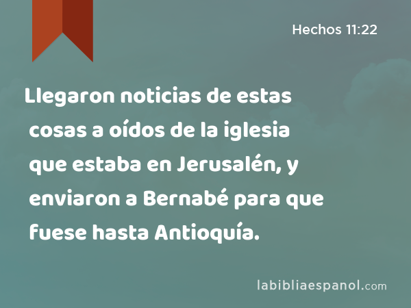 Llegaron noticias de estas cosas a oídos de la iglesia que estaba en Jerusalén, y enviaron a Bernabé para que fuese hasta Antioquía. - Hechos 11:22