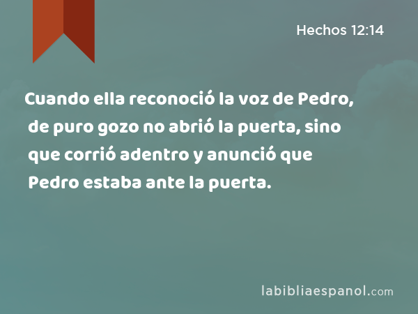 Cuando ella reconoció la voz de Pedro, de puro gozo no abrió la puerta, sino que corrió adentro y anunció que Pedro estaba ante la puerta. - Hechos 12:14