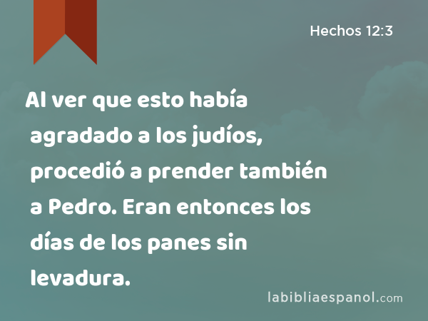 Al ver que esto había agradado a los judíos, procedió a prender también a Pedro. Eran entonces los días de los panes sin levadura. - Hechos 12:3