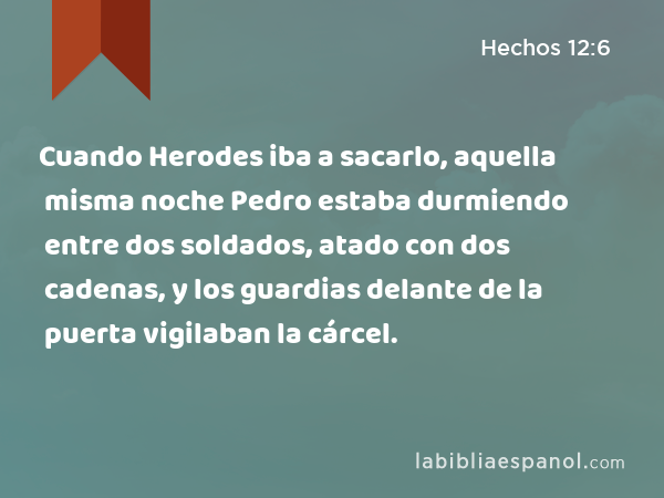 Cuando Herodes iba a sacarlo, aquella misma noche Pedro estaba durmiendo entre dos soldados, atado con dos cadenas, y los guardias delante de la puerta vigilaban la cárcel. - Hechos 12:6