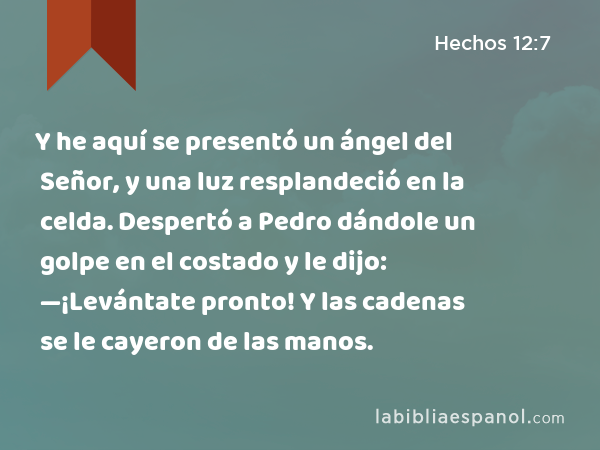 Y he aquí se presentó un ángel del Señor, y una luz resplandeció en la celda. Despertó a Pedro dándole un golpe en el costado y le dijo: —¡Levántate pronto! Y las cadenas se le cayeron de las manos. - Hechos 12:7