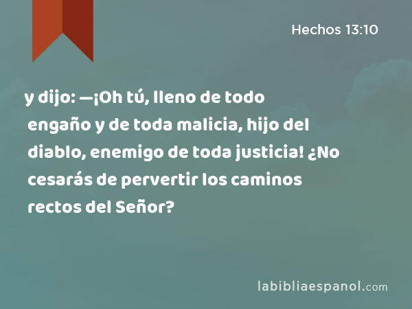 y dijo: —¡Oh tú, lleno de todo engaño y de toda malicia, hijo del diablo, enemigo de toda justicia! ¿No cesarás de pervertir los caminos rectos del Señor? - Hechos 13:10