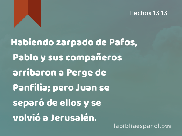 Habiendo zarpado de Pafos, Pablo y sus compañeros arribaron a Perge de Panfilia; pero Juan se separó de ellos y se volvió a Jerusalén. - Hechos 13:13
