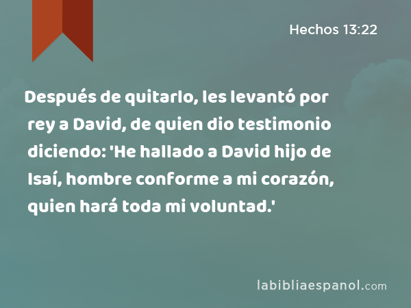 Después de quitarlo, les levantó por rey a David, de quien dio testimonio diciendo: 'He hallado a David hijo de Isaí, hombre conforme a mi corazón, quien hará toda mi voluntad.' - Hechos 13:22