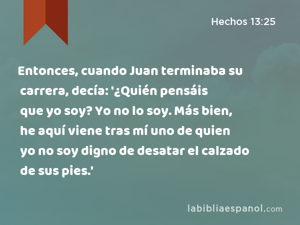 Entonces, cuando Juan terminaba su carrera, decía: '¿Quién pensáis que yo soy? Yo no lo soy. Más bien, he aquí viene tras mí uno de quien yo no soy digno de desatar el calzado de sus pies.' - Hechos 13:25