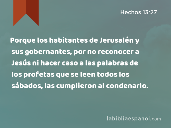 Porque los habitantes de Jerusalén y sus gobernantes, por no reconocer a Jesús ni hacer caso a las palabras de los profetas que se leen todos los sábados, las cumplieron al condenarlo. - Hechos 13:27