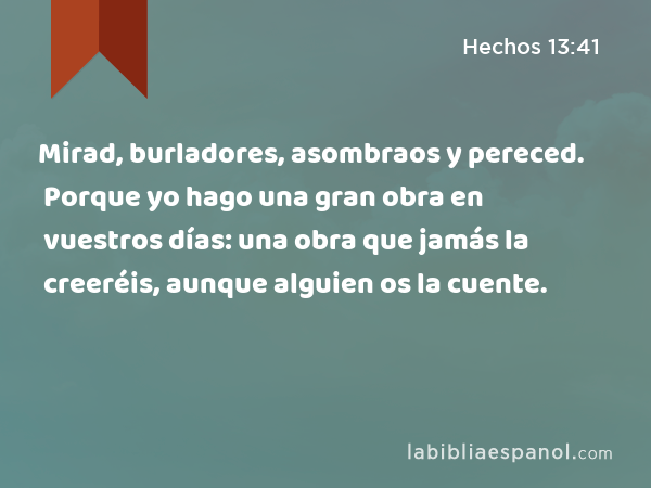 Mirad, burladores, asombraos y pereced. Porque yo hago una gran obra en vuestros días: una obra que jamás la creeréis, aunque alguien os la cuente. - Hechos 13:41