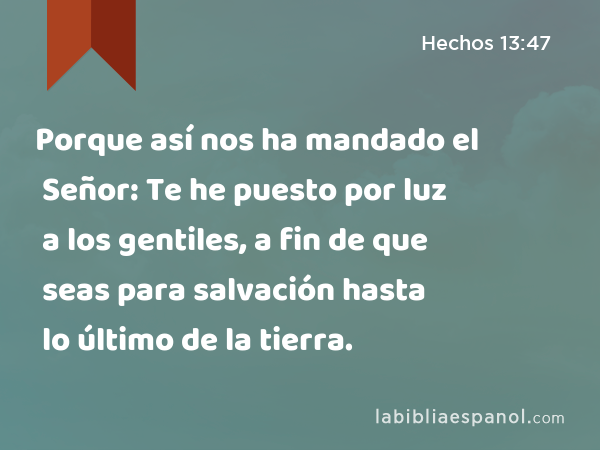 Porque así nos ha mandado el Señor: Te he puesto por luz a los gentiles, a fin de que seas para salvación hasta lo último de la tierra. - Hechos 13:47