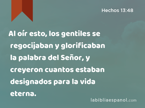 Al oír esto, los gentiles se regocijaban y glorificaban la palabra del Señor, y creyeron cuantos estaban designados para la vida eterna. - Hechos 13:48