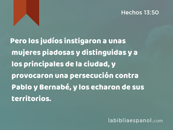 Pero los judíos instigaron a unas mujeres piadosas y distinguidas y a los principales de la ciudad, y provocaron una persecución contra Pablo y Bernabé, y los echaron de sus territorios. - Hechos 13:50