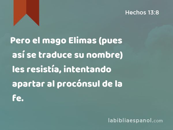 Pero el mago Elimas (pues así se traduce su nombre) les resistía, intentando apartar al procónsul de la fe. - Hechos 13:8