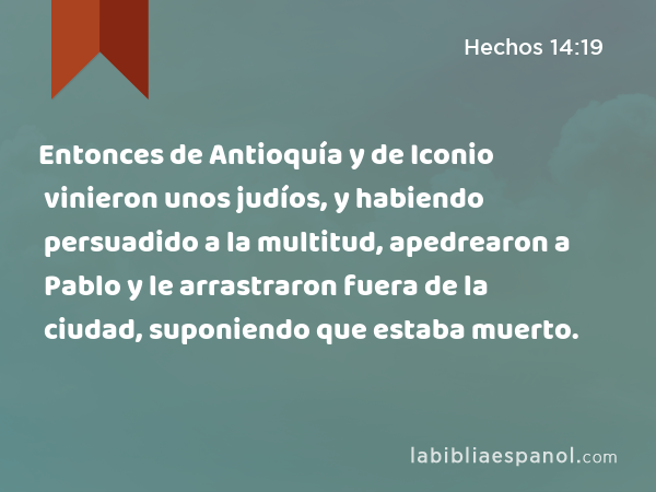 Entonces de Antioquía y de Iconio vinieron unos judíos, y habiendo persuadido a la multitud, apedrearon a Pablo y le arrastraron fuera de la ciudad, suponiendo que estaba muerto. - Hechos 14:19