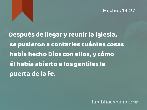 Después de llegar y reunir la iglesia, se pusieron a contarles cuántas cosas había hecho Dios con ellos, y cómo él había abierto a los gentiles la puerta de la fe. - Hechos 14:27