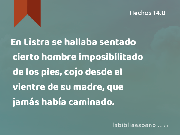 En Listra se hallaba sentado cierto hombre imposibilitado de los pies, cojo desde el vientre de su madre, que jamás había caminado. - Hechos 14:8