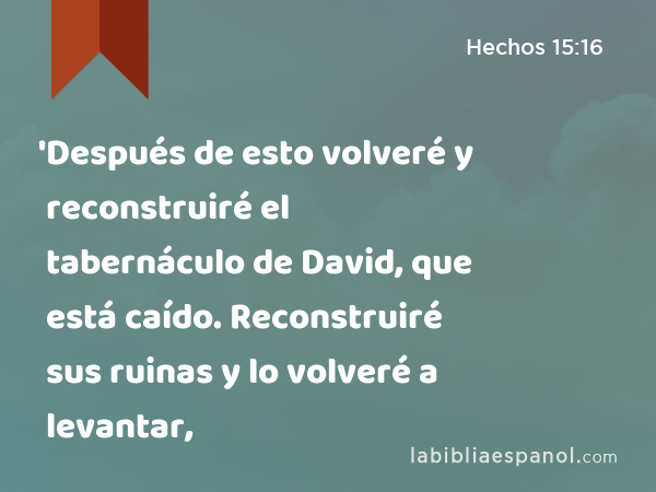 'Después de esto volveré y reconstruiré el tabernáculo de David, que está caído. Reconstruiré sus ruinas y lo volveré a levantar, - Hechos 15:16